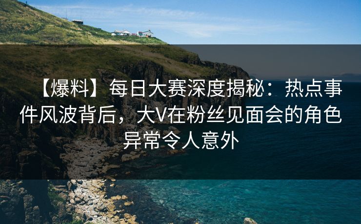 【爆料】每日大赛深度揭秘：热点事件风波背后，大V在粉丝见面会的角色异常令人意外