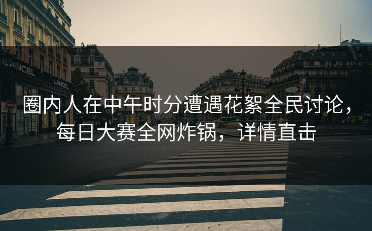 圈内人在中午时分遭遇花絮全民讨论，每日大赛全网炸锅，详情直击