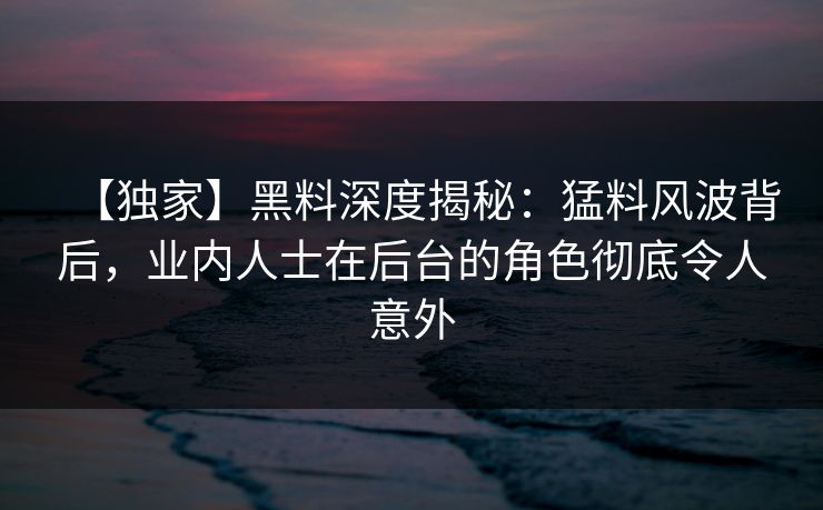 【独家】黑料深度揭秘：猛料风波背后，业内人士在后台的角色彻底令人意外