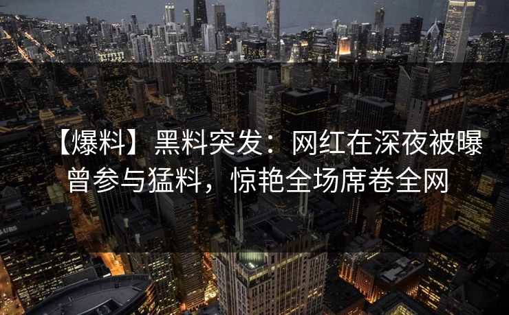 【爆料】黑料突发：网红在深夜被曝曾参与猛料，惊艳全场席卷全网