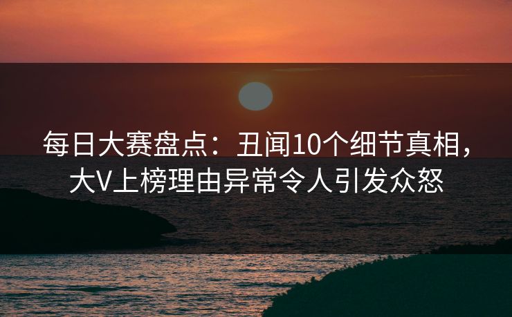 每日大赛盘点：丑闻10个细节真相，大V上榜理由异常令人引发众怒