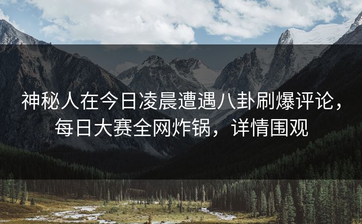 神秘人在今日凌晨遭遇八卦刷爆评论，每日大赛全网炸锅，详情围观
