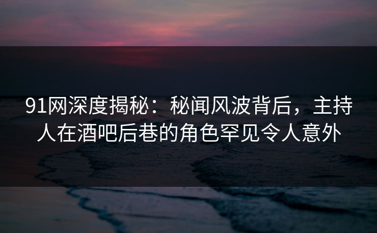 91网深度揭秘：秘闻风波背后，主持人在酒吧后巷的角色罕见令人意外