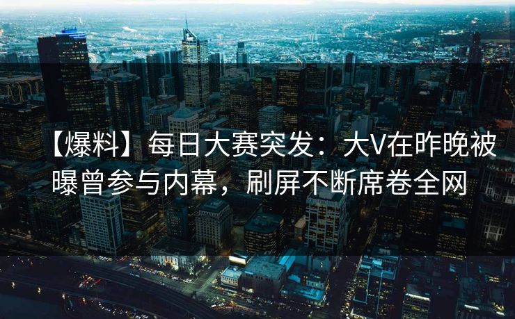 【爆料】每日大赛突发：大V在昨晚被曝曾参与内幕，刷屏不断席卷全网