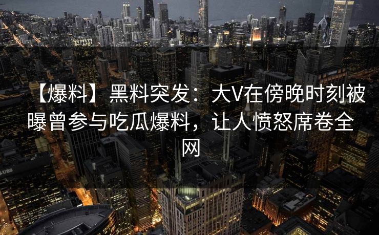 【爆料】黑料突发：大V在傍晚时刻被曝曾参与吃瓜爆料，让人愤怒席卷全网