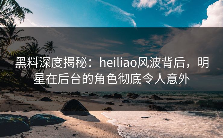 黑料深度揭秘：heiliao风波背后，明星在后台的角色彻底令人意外