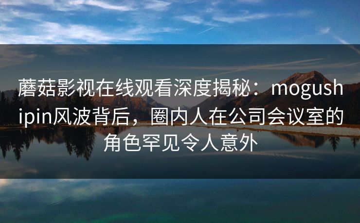蘑菇影视在线观看深度揭秘：mogushipin风波背后，圈内人在公司会议室的角色罕见令人意外