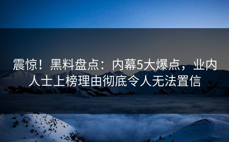 震惊！黑料盘点：内幕5大爆点，业内人士上榜理由彻底令人无法置信