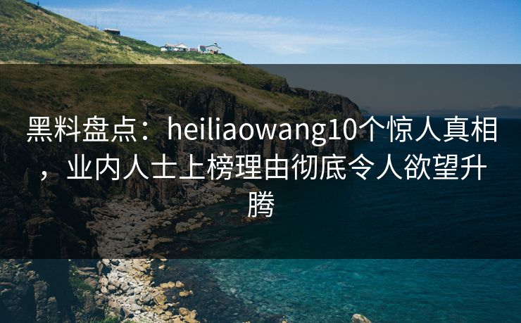 黑料盘点：heiliaowang10个惊人真相，业内人士上榜理由彻底令人欲望升腾