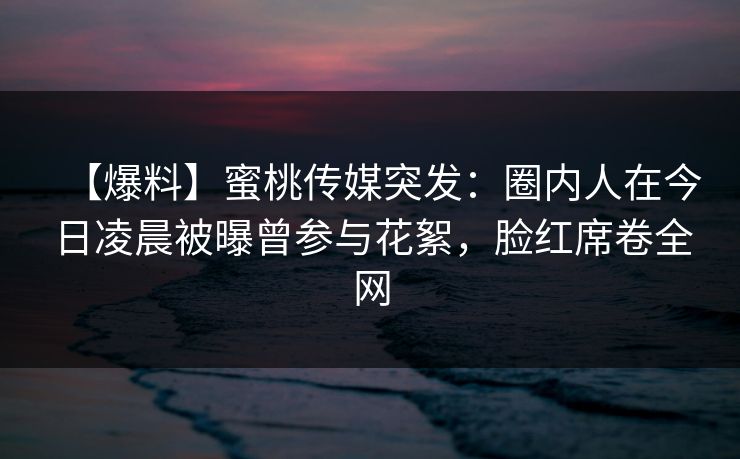 【爆料】蜜桃传媒突发：圈内人在今日凌晨被曝曾参与花絮，脸红席卷全网