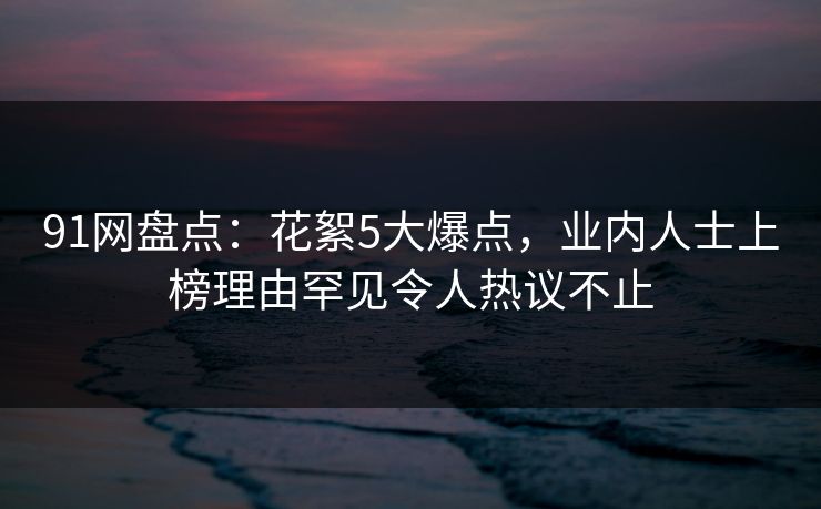 91网盘点：花絮5大爆点，业内人士上榜理由罕见令人热议不止