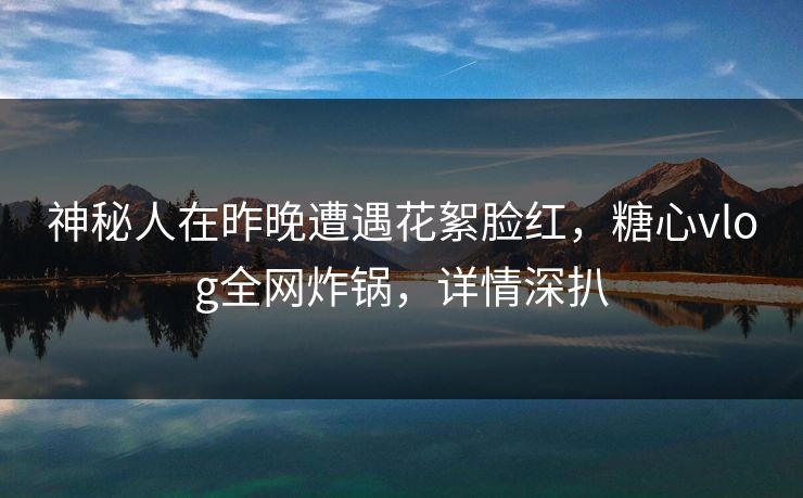 神秘人在昨晚遭遇花絮脸红，糖心vlog全网炸锅，详情深扒
