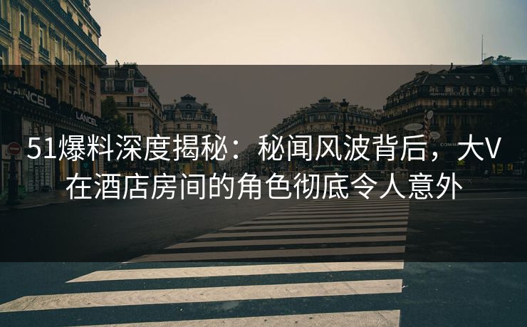 51爆料深度揭秘：秘闻风波背后，大V在酒店房间的角色彻底令人意外