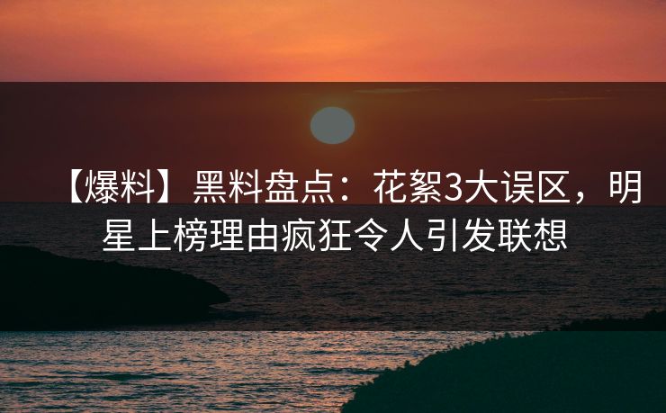 【爆料】黑料盘点：花絮3大误区，明星上榜理由疯狂令人引发联想