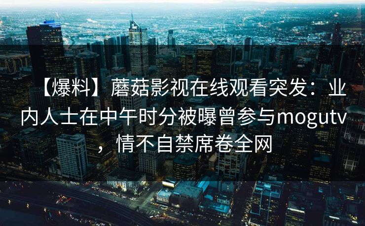 【爆料】蘑菇影视在线观看突发：业内人士在中午时分被曝曾参与mogutv，情不自禁席卷全网