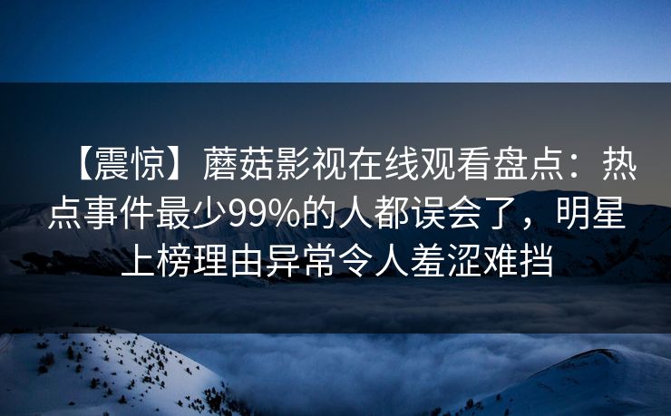【震惊】蘑菇影视在线观看盘点:热点事件最少99%的人都误会了,明星上榜理由异常令人羞涩难挡 【震惊】蘑菇影视在线观看盘点:热点事件最少99%的人都误会了,明星上榜理由异常令人羞涩难挡