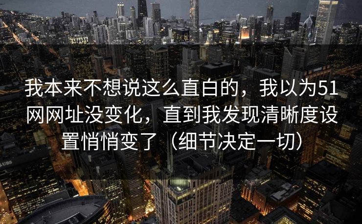 我本来不想说这么直白的,我以为51网网址没变化,直到我发现清晰度设置悄悄变了(细节决定一切) 我本来不想说这么直白的,我以为51网网址没变化,直到我发现清晰度设置悄悄变了(细节决定一切)
