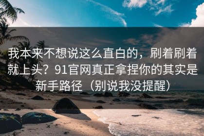 我本来不想说这么直白的，刷着刷着就上头？91官网真正拿捏你的其实是新手路径（别说我没提醒）