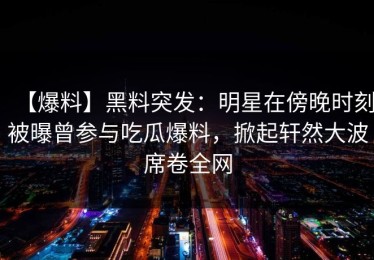 【爆料】黑料突发：明星在傍晚时刻被曝曾参与吃瓜爆料，掀起轩然大波席卷全网