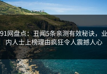 91网盘点：丑闻5条亲测有效秘诀，业内人士上榜理由疯狂令人震撼人心
