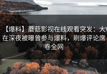 【爆料】蘑菇影视在线观看突发：大V在深夜被曝曾参与爆料，刷爆评论席卷全网