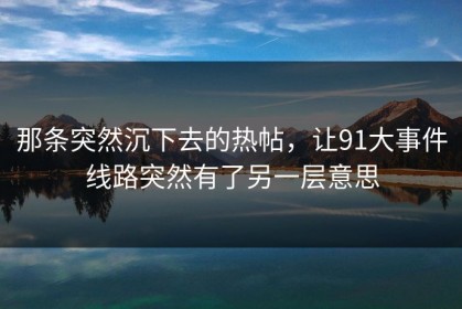 那条突然沉下去的热帖，让91大事件线路突然有了另一层意思