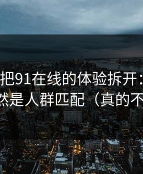 我用7天把91在线的体验拆开：最关键的居然是人群匹配（真的不夸张）