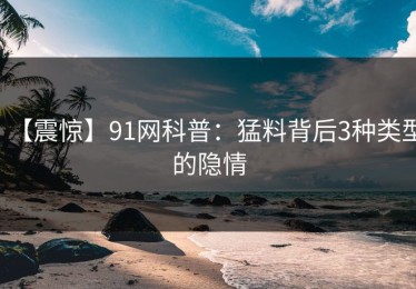 【震惊】91网科普：猛料背后3种类型的隐情