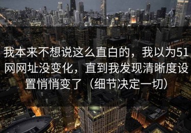 我本来不想说这么直白的，我以为51网网址没变化，直到我发现清晰度设置悄悄变了（细节决定一切）