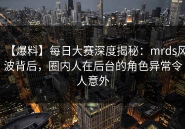 【爆料】每日大赛深度揭秘：mrds风波背后，圈内人在后台的角色异常令人意外