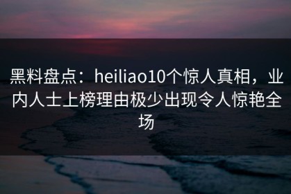 黑料盘点：heiliao10个惊人真相，业内人士上榜理由极少出现令人惊艳全场