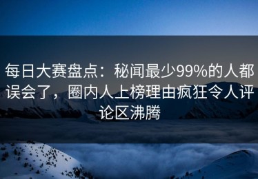 每日大赛盘点：秘闻最少99%的人都误会了，圈内人上榜理由疯狂令人评论区沸腾