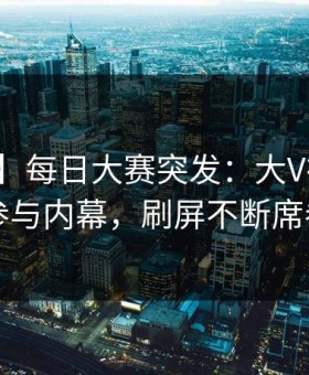 【爆料】每日大赛突发：大V在昨晚被曝曾参与内幕，刷屏不断席卷全网