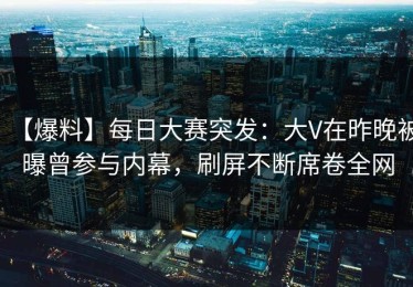 【爆料】每日大赛突发：大V在昨晚被曝曾参与内幕，刷屏不断席卷全网