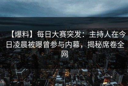 【爆料】每日大赛突发：主持人在今日凌晨被曝曾参与内幕，揭秘席卷全网