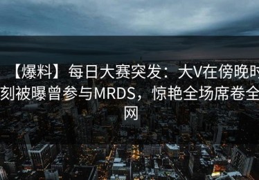 【爆料】每日大赛突发：大V在傍晚时刻被曝曾参与MRDS，惊艳全场席卷全网