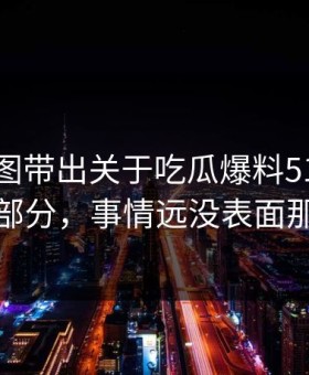 几张截图带出关于吃瓜爆料51这事未公开部分，事情远没表面那么轻