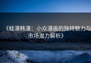 《蛙漫韩漫：小众漫画的独特魅力与市场潜力解析》