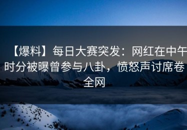 【爆料】每日大赛突发：网红在中午时分被曝曾参与八卦，愤怒声讨席卷全网