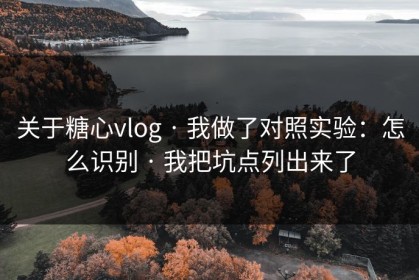 关于糖心vlog · 我做了对照实验：怎么识别 · 我把坑点列出来了