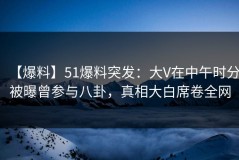【爆料】51爆料突发：大V在中午时分被曝曾参与八卦，真相大白席卷全网