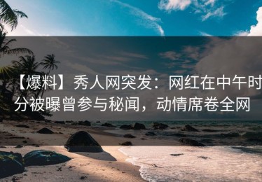 【爆料】秀人网突发：网红在中午时分被曝曾参与秘闻，动情席卷全网