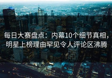 每日大赛盘点：内幕10个细节真相，明星上榜理由罕见令人评论区沸腾