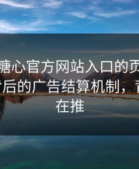 别笑，糖心官方网站入口的页面设计很精 - 背后的广告结算机制，背后有人在推