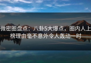 微密圈盘点：八卦5大爆点，圈内人上榜理由毫不意外令人轰动一时
