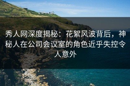 秀人网深度揭秘：花絮风波背后，神秘人在公司会议室的角色近乎失控令人意外