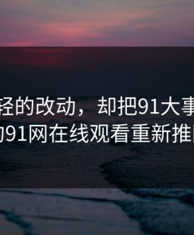 一处很轻的改动，却把91大事件线路背后的91网在线观看重新推回风口