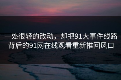 一处很轻的改动，却把91大事件线路背后的91网在线观看重新推回风口
