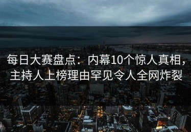 每日大赛盘点：内幕10个惊人真相，主持人上榜理由罕见令人全网炸裂