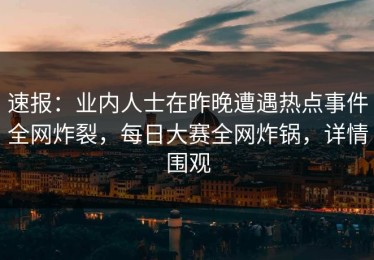 速报：业内人士在昨晚遭遇热点事件全网炸裂，每日大赛全网炸锅，详情围观